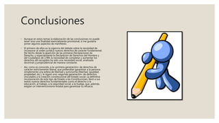 Conclusiones
◦ Aunque en estos temas la elaboración de las conclusiones no puede
tener sino una finalidad esencialmente provisional, sí me gustaría
poner algunos aspectos de manifiesto.
◦ El primero de ellos es la vigencia del debate sobre la necesidad de
incorporar al orden jurídico nuevos derechos de carácter fundamental.
De hecho desde la aparición de las primeras Declaraciones de
Derecho, y especialmente la Declaración de Derechos del Hombre y
del Ciudadano de 1789, la necesidad de completar y aumentar los
derechos allí recogidos ha sido una necesidad social, analizada
doctrinal y jurisprudencial de manera constante.
◦ Así, como es conocido, a la «primera generación» de derechos de
carácter estrictamente liberal, que pretendían garantizar a la persona
simplemente una esfera de libertad y autonomía (libertad, igualdad,
propiedad, etc.), le siguió una «segunda generación» de derechos
vinculados a la creación constitucional del Estado social. La definitiva
incorporación de este tipo de Estado a las Constituciones, llevó a sus
textos nuevos derechos fundamentales como el derecho a la
educación, al trabajo, a la seguridad social, a la huelga, que, además,
exigían un intervencionismo estatal para garantizar su eficacia.
 