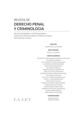 REVISTA DE
DERECHO PENAL
Y CRIMINOLOGIA
DELITOS ECONOMICOS CONTRAVENCIONAL
GARANTIAS CONSTITUCIONALES PROCESAL PENAL
EJECUCION DE LA PENA
DIRECTOR
EUGENIO RAÚL ZAFFARONI
AREA PROCESAL
MIGUEL A. ALMEYRA
COMITÉ ACADEMICO
EDUARDO AGUIRRE OBARRIO (ARGENTINA 1923-2011)
KAI AMBOS (ALEMANIA)
LOLA ANIYAR DE CASTRO (VENEZUELA)
LUIS ARROYO ZAPATERO (ESPAÑA)
DAVID BAIGÚN (ARGENTINA)
NILO BATISTA (BRASIL)
ROBERTO BERGALLI (ARGENTINA)
JORGE DE LA RUA (ARGENTINA)
EDGARDO ALBERTO DONNA (ARGENTINA)
LUIGI FERRAJOLI (ITALIA)
JOSÉ LUIS GUZMÁN DALBORA (CHILE)
JULIO B. J. MAIER (ARGENTINA)
SERGIO MOCCIA (ITALIA)
FRANCISCO MUÑOZ CONDE (ESPAÑA)
ESTEBAN RIGHI (ARGENTINA)
GLADYS ROMERO (ARGENTINA)
NORBERTO SPOLANSKY (ARGENTINA)
JUAREZ TAVARES (BRASIL)
JOHN VERVAELE (HOLANDA)
COORDINADORES
MATIAS BAILONE
RODRIGO CODINO
 