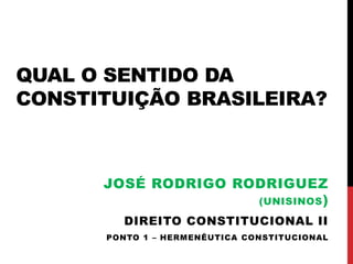 QUAL O SENTIDO DA 
CONSTITUIÇÃO BRASILEIRA? 
JOSÉ RODRIGO RODRIGUEZ 
(UNISINOS) 
DIREITO CONSTITUCIONAL II 
PONTO 1 – HERMENÊUTICA CONSTITUCIONAL 
 