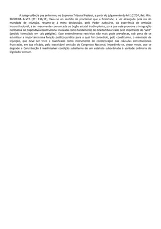 A jurisprudência que se formou no Supremo Tribunal Federal, a partir do julgamento do MI 107/DF, Rel. Min.
MOREIRA ALVES (RTJ 133/11), fixou-se no sentido de proclamar que a finalidade, a ser alcançada pela via do
mandado de injunção, resume-se à mera declaração, pelo Poder Judiciário, da ocorrência de omissão
inconstitucional, a ser meramente comunicada ao órgão estatal inadimplente, para que este promova a integração
normativa do dispositivo constitucional invocado como fundamento do direito titularizado pelo impetrante do “writ”
(pedido formulado em tais petições). Esse entendimento restritivo não mais pode prevalecer, sob pena de se
esterilizar a importantíssima função político-jurídica para a qual foi concebido, pelo constituinte, o mandado de
injunção, que deve ser visto e qualificado como instrumento de concretização das cláusulas constitucionais
frustradas, em sua eficácia, pela inaceitável omissão do Congresso Nacional, impedindo-se, desse modo, que se
degrade a Constituição à inadmissível condição subalterna de um estatuto subordinado à vontade ordinária do
legislador comum.
 