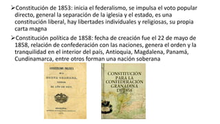 Constitución de 1853: inicia el federalismo, se impulsa el voto popular
directo, general la separación de la iglesia y el estado, es una
constitución liberal, hay libertades individuales y religiosas, su propia
carta magna
Constitución política de 1858: fecha de creación fue el 22 de mayo de
1858, relación de confederación con las naciones, genera el orden y la
tranquilidad en el interior del país, Antioquia, Magdalena, Panamá,
Cundinamarca, entre otros forman una nación soberana
 