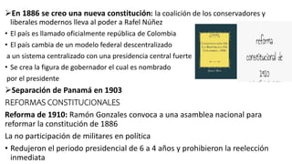 En 1886 se creo una nueva constitución: la coalición de los conservadores y
liberales modernos lleva al poder a Rafel Núñez
• El país es llamado oficialmente república de Colombia
• El país cambia de un modelo federal descentralizado
a un sistema centralizado con una presidencia central fuerte
• Se crea la figura de gobernador el cual es nombrado
por el presidente
Separación de Panamá en 1903
REFORMAS CONSTITUCIONALES
Reforma de 1910: Ramón Gonzales convoca a una asamblea nacional para
reformar la constitución de 1886
La no participación de militares en política
• Redujeron el periodo presidencial de 6 a 4 años y prohibieron la reelección
inmediata
 