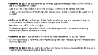 Reforma de 1936: en el gobierno de Alfonso López Pumarejo se realizaron reformas
las más importantes fueron:
• A la mujer se le concedió el derecho a ocupar la mayoría de cargos públicos
• Todos los hombres mayores de 21 años podían votar sin la restricción de saber leer o
escribir.
Reforma de 1954: con Gustavo Rojas Pinilla en el mando y por sugerencia suya la
asamblea nacional constituyente reconoce por unanimidad
• Los derechos políticos de la mujer
• También se aprobó el cambio constitucional para permitir a los conservadores y
liberales establecer el frente nacional
Reforma de 1968: con el frente nacional se hacen reformas las cuales fueron
• Establecieron que la reforma a la constitución podría ser realizada por el congreso con
mayoría absoluta
Reforma de 1984; con Belisario Betancur se estableció la votación popular de alcaldes
y gobernadores para ampliar la democracia
 