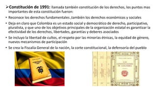 Constitución de 1991: llamada también constitución de los derechos, los puntos mas
importantes de esta constitución fueron:
• Reconoce los derechos fundamentales ,también los derechos económicos y sociales
• Deja en claro que Colombia es un estado social y democrático de derecho, participativo,
pluralista, y que uno de los objetivos principales de la organización estatal es garantizar la
efectividad de los derechos, libertades, garantías y deberes asociados
• Se incluyo la libertad de cultos, el respeto por las minorías étnicas, la equidad de género,
nuevos mecanismos de participación
• Se crea la Fiscalía General de la nación, la corte constitucional, la defensoría del pueblo
 