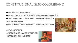 CONSTITUCIONALISMO COLOMBIANO
INICIÓ EN EL SIGLO XVIII
LA AUTORIDAD ERA POR PARTE DEL IMPERIO ESPAÑOL
COLOMBIA ERA CONOCIDA COMO BIRREINATO DE
NUEVA GRANADA
SUCEDEN ACONTECIMIENTOS HISTORICOS COMO:
• REVOLUCIONES
• CREACION DE LA CONSTITUCION
• DERECHOS DEL HOMBRE
 