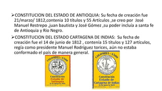 CONSTITUCION DEL ESTADO DE ANTIOQUIA: Su fecha de creación fue
21/marzo/ 1812,contenia 10 títulos y 55 Artículos ,se creo por José
Manuel Restrepo ,juan bautista y José Gómez ,su poder incluía a santa fe
de Antioquia y Rio Negro.
CONSTITUCION DEL ESTADO CARTAGENA DE INDIAS: Su fecha de
creación fue el 14 de junio de 1812 , contenía 15 títulos y 127 artículos,
regía como presidente Manuel Rodríguez torices, aún no estaba
conformado el país de manera general.
 