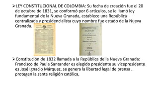 LEY CONSTITUCIONAL DE COLOMBIA: Su fecha de creación fue el 20
de octubre de 1831, se conformó por 6 artículos, se le llamó ley
fundamental de la Nueva Granada, establece una República
centralizada y presidencialista cuyo nombre fue estado de la Nueva
Granada.
Constitución de 1832 llamada a la República de la Nueva Granada:
Francisco de Paula Santander es elegido presidente su vicepresidente
es José Ignacio Márquez, se genera la libertad legal de prensa ,
protegen la santa religión católica,
 