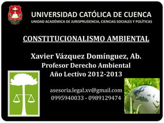 UNIVERSIDAD CATÓLICA DE CUENCA
 UNIDAD ACADÉMICA DE JURISPRUDENCIA, CIENCIAS SOCIALES Y POLÍTICAS



CONSTITUCIONALISMO AMBIENTAL

 Xavier Vázquez Domínguez, Ab.
      Profesor Derecho Ambiental
        Año Lectivo 2012-2013

           asesoria.legal.xv@gmail.com
           0995940033 - 0989129474
 