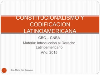 CBC – CNBA
Materia: Introducción al Derecho
Latinoamericano
Año: 2015
CONSTITUCIONALISMO Y
CODIFICACION
LATINOAMERICANA
1 Dra. Marta Etel Cazayous
 