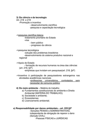 3) Da ciência e da tecnologia
  Art. 218 e 219
     -Promoção e incentivo
               - desenvolvimento científico
               -pesquisa e capacitação tecnológica


  ->pesquisa científica básica
         -tratamento prioritário do Estado
         -visa
               - bem público
               - progresso da ciência

  ->pesquisa tecnológica
          -solução dos problemas brasileiros
          -desenvolvimento do sistema produtivo nacional e
     regional

  ->Apoio do Estado
            - formação de recursos humanos na área das ciências
     (art. 218, §3º)
            -empresas que invistam em pesquisas(art. 218, §4º)

  ->Incentivo à participação de pesquisadores estrangeiros nas
     atividades acadêmicas nacionais
                -professores universitários, contratados sem
                necessitar de concurso público

  4) Do meio ambiente – Matéria do trabalho
       a) Fundamentos constitucionais do ambiente e Direito
          Ambiental (MATÉRIA DO TRABALHO);
       b) Sociedade e ambiente;
       c) Ecossistemas;
       d) Licenciamento ambiental;


e) Responsabilidade por danos ambientais – art. 225 §3º
               -Sanções PENAIS e ADMINISTRATIVAS,
               independente da obrigação de reparar o dano
               (Sanção CIVIL)
                    -Pessoas FÍSICAS e JURÍDICAS
 