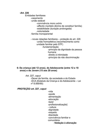 -Art. 226
        Entidades familiares
             -casamento
             -união estável
                   -convivência more uxório
                   -affectio maritalis (ânimo de constituir família)
                   -estabilidade (duração prolongada)
                   -notoriedade
             -família monoparental

             - novas relações familiares – proteção do art. 226
                   -união homoafetiva (reconhecimento como
                   unidade familiar pelo STF)
                         -fundamentação
                              -princípio da dignidade da pessoa
                              humana
                              -direito à intimidade
                              -princípio da não discriminação



6- Da criança (até 12 anos), do Adolescente (entre 12 e 18
   anos) e do Jovem (15 aos 29 anos)

       -Art. 227, caput
              -Dever da família, da sociedade e do Estado
              -ECA (Estatuto da Criança e do Adolescente – Lei
              nº 8.069/90)

-PROTEÇÃO art. 227, caput
                               -vida
                               -saúde
                               -alimentação
                               -educação
                               -lazer
                               -profissionalização]
                               - cultura
                               -dignidade
                               -respeito
                               -liberdade
                               -convivência familiar e
                               comunitária
                                      -Vedação à alienação
 