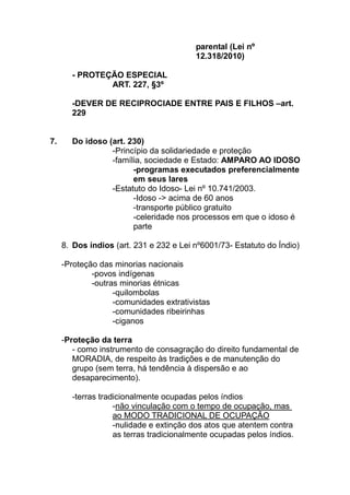 parental (Lei nº
                                         12.318/2010)

       - PROTEÇÃO ESPECIAL
               ART. 227, §3º

       -DEVER DE RECIPROCIADE ENTRE PAIS E FILHOS –art.
       229


7.     Do idoso (art. 230)
                 -Princípio da solidariedade e proteção
                 -família, sociedade e Estado: AMPARO AO IDOSO
                       -programas executados preferencialmente
                       em seus lares
                 -Estatuto do Idoso- Lei nº 10.741/2003.
                       -Idoso -> acima de 60 anos
                       -transporte público gratuito
                       -celeridade nos processos em que o idoso é
                       parte

     8. Dos índios (art. 231 e 232 e Lei nº6001/73- Estatuto do Índio)

     -Proteção das minorias nacionais
             -povos indígenas
             -outras minorias étnicas
                   -quilombolas
                   -comunidades extrativistas
                   -comunidades ribeirinhas
                   -ciganos

     -Proteção da terra
        - como instrumento de consagração do direito fundamental de
        MORADIA, de respeito às tradições e de manutenção do
        grupo (sem terra, há tendência à dispersão e ao
        desaparecimento).

       -terras tradicionalmente ocupadas pelos índios
                   -não vinculação com o tempo de ocupação, mas
                   ao MODO TRADICIONAL DE OCUPAÇÃO
                   -nulidade e extinção dos atos que atentem contra
                   as terras tradicionalmente ocupadas pelos índios.
 