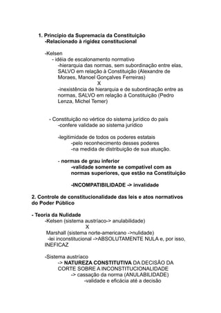 1. Princípio da Supremacia da Constituição
     -Relacionado à rigidez constitucional

     -Kelsen
        - idéia de escalonamento normativo
            -hierarquia das normas, sem subordinação entre elas,
            SALVO em relação à Constituição (Alexandre de
            Moraes, Manoel Gonçalves Ferreiras)
                              X
            -inexistência de hierarquia e de subordinação entre as
            normas, SALVO em relação à Constituição (Pedro
            Lenza, Michel Temer)


       - Constituição no vértice do sistema jurídico do país
           -confere validade ao sistema jurídico

          -legitimidade de todos os poderes estatais
                 -pelo reconhecimento desses poderes
                 -na medida de distribuição de sua atuação.

          - normas de grau inferior
               -validade somente se compatível com as
               normas superiores, que estão na Constituição

                -INCOMPATIBILIDADE -> invalidade

2. Controle de constitucionalidade das leis e atos normativos
do Poder Público

- Teoria da Nulidade
      -Kelsen (sistema austríaco-> anulabilidade)
                         X
       Marshall (sistema norte-americano ->nulidade)
       -lei inconstitucional ->ABSOLUTAMENTE NULA e, por isso,
      INEFICAZ

     -Sistema austríaco
           -> NATUREZA CONSTITUTIVA DA DECISÃO DA
           CORTE SOBRE A INCONSTITUCIONALIDADE
                -> cassação da norma (ANULABILIDADE)
                      -validade e eficácia até a decisão
 