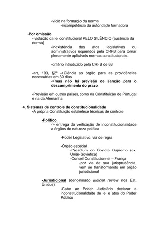 -vício na formação da norma
                       -incompetência da autoridade formadora

  -Por omissão
    - violação da lei constitucional PELO SILÊNCIO (ausência da
    norma)
                -inexistência     dos    atos   legislativos  ou
                administrativos requeridos pela CRFB para tornar
                plenamente aplicáveis normas constitucionais.

                 -critério introduzido pela CRFB de 88

     -art, 103, §2º ->Ciência ao órgão para as providências
     necessárias em 30 dias
                ->mas não há previsão de sanção para o
                descumprimento do prazo

     -Previsão em outros países, como na Constituição de Portugal
     e na da Alemanha

4. Sistemas de controle de constitucionalidade
      -A própria Constituição estabelece técnicas de controle

           -Político
                 -> entrega da verificação de inconstitucionalidade
                 a órgãos de natureza política

                      -Poder Legislativo, via de regra

                      -Órgão especial
                           -Presidium do Soviete Supremo (ex.
                           União Soviética)
                           -Conseil Constitucionnel – França
                                 -por via de sua jurisprudência,
                                 vem se transformando em órgão
                                 jurisdicional

           -Jurisdicional (denominado judicial review nos Est.
           Unidos)
                      -Cabe ao Poder Judiciário declarar a
                      inconstitucionalidade de lei e atos do Poder
                      Público
 