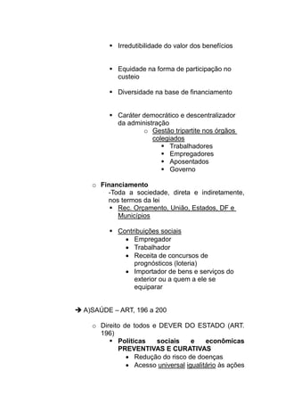 Irredutibilidade do valor dos benefícios


          Equidade na forma de participação no
          custeio

          Diversidade na base de financiamento


          Caráter democrático e descentralizador
          da administração
                  o Gestão tripartite nos órgãos
                     colegiados
                           Trabalhadores
                           Empregadores
                           Aposentados
                           Governo

  o Financiamento
      -Toda a sociedade, direta e indiretamente,
      nos termos da lei
         Rec. Orçamento, União, Estados, DF e
         Municípios

          Contribuições sociais
            • Empregador
            • Trabalhador
            • Receita de concursos de
               prognósticos (loteria)
            • Importador de bens e serviços do
               exterior ou a quem a ele se
               equiparar


A)SAÚDE – ART, 196 a 200

  o Direito de todos e DEVER DO ESTADO (ART.
    196)
          Políticas   sociais     e    econômicas
          PREVENTIVAS E CURATIVAS
             • Redução do risco de doenças
             • Acesso universal igualitário às ações
 