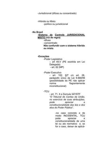 -Jurisdicional (difuso ou concentrado)


     -Híbrido ou Misto
           -político ou jurisdicional


-No Brasil
     -Sistema de Controle JURISDICIONAL
     MISTO (via de regra)
           -difuso
           -concentrado
           Não confundir com o sistema híbrido
           ou misto


     -Exceções
          -Poder Legislativo
               – art 49,V (PE exorbita em Lei
               Delegada)
                - art. 62 (MP)

           -Poder Executivo
                - art. 102, §2º c/c art. 28,
                parágrafo único da Lei 9.868/99
                (possibilidade do PE não aplicar
                norma             flagrantemente
                inconstitucional)

           -TCU
                  - art. 71, X e Súmula 347/STF
                  “O Tribunal de Contas da União,
                  no exercício de suas atribuições,
                  pode            apreciar         a
                  constitucionalidade das leis e dos
                  atos do Poder Público”.

                       -no caso concreto e de
                       modo INCIDENTAL, TCU
                       pode        apreciar        a
                       constitucionalidade de uma
                       lei ou ato normativo e, se
                       for o caso, deixar de aplicá-
 