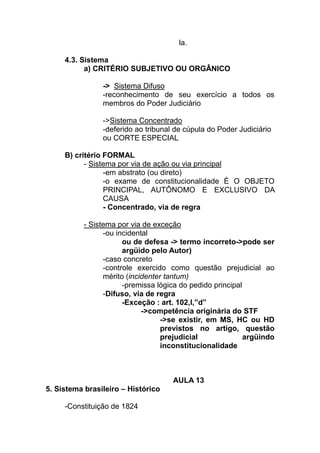 la.

     4.3. Sistema
           a) CRITÉRIO SUBJETIVO OU ORGÂNICO

                -> Sistema Difuso
                -reconhecimento de seu exercício a todos os
                membros do Poder Judiciário

                ->Sistema Concentrado
                -deferido ao tribunal de cúpula do Poder Judiciário
                ou CORTE ESPECIAL

     B) critério FORMAL
           - Sistema por via de ação ou via principal
                 -em abstrato (ou direto)
                 -o exame de constitucionalidade É O OBJETO
                 PRINCIPAL, AUTÔNOMO E EXCLUSIVO DA
                 CAUSA
                 - Concentrado, via de regra

          - Sistema por via de exceção
                -ou incidental
                      ou de defesa -> termo incorreto->pode ser
                      argüido pelo Autor)
                -caso concreto
                -controle exercido como questão prejudicial ao
                mérito (incidenter tantum)
                      -premissa lógica do pedido principal
                -Difuso, via de regra
                      -Exceção : art. 102,I,”d”
                            ->competência originária do STF
                                  ->se existir, em MS, HC ou HD
                                  previstos no artigo, questão
                                  prejudicial              argüindo
                                  inconstitucionalidade



                                     AULA 13
5. Sistema brasileiro – Histórico

     -Constituição de 1824
 