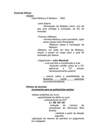Controle Difuso
          -origem
                Caso Marbury X Madson - 1803

                    -John Adams
                         -Nomeação de Madson como Juiz de
                    paz sem entrega a comissão, ao fim do
                    mandato

                    -Thomas Jefferson
                         -nomeia Marbury como secretário, após
                         tomar posse como Presidente
                              -Marbury cassa a nomeação de
                              Madson
                    -Madson, em ação em face de Marbury,
                    requer a posse no cargo para o qual foi
                    nomeado por Adams

                    -Julgamento-> John Marshall
                          – a lei que fere a constituição é nula
                                -havendo conflito entre lei e CF,
                                aplica-se      a     CF,     porque
                                hierarquicamente superior

                          – exame sobre a possibilidade da
                          Suprema           Corte  examinar
                          inconstitucionalidade

          -Efeitos da decisão
                a)-somente para as partes(inter partes)

               -efeitos pretéritos (ex tunc)
                      -possibilidade de efeito ex nunc
                           - entendimento do STF
                                  Ex. RE 197.197
                                   -redução     do    número       de
                                  vereadores do Município Mira
                                  Estrela
                                        -validade a partir da eleição
                                        seguinte.
               -aplicação da reserva de plenário no julgamento
               em colegiado
 
