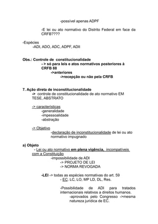 -possível apenas ADPF

          -E lei ou ato normativo do Distrito Federal em face da
          CRFB????

-Espécies
     -ADI, ADO, ADC, ADPF, ADII


Obs.: Controle de constitucionalidade
          - > só para leis e atos normativos posteriores à
          CRFB 88
                ->anteriores
                     ->recepção ou não pela CRFB


7. Ação direta de inconstitucionalidade
     -> controle de constitucionalidade de ato normativo EM
     TESE, ABSTRATO

     -> características
           -generalidade
           -impessoalidade
           -abstração

     -> Objetivo
                   -declaração de inconstitucionalidade de lei ou ato
                   normativo impugnado

a) Objeto
      - Lei ou ato normativo em plena vigência, incompatíveis
     com a Constituição
                 -impossibilidade de ADI
                      -> PROJETO DE LEI
                      -> NORMA REVOGADA

          -LEI -> todas as espécies normativas do art. 59
                      - EC. LC, LO, MP LD, DL, Res.

                        -Possibilidade de ADI para tratados
                        internacionais relativos a direitos humanos.
                              -aprovados pelo Congresso ->mesma
                              natureza jurídica de EC.
 