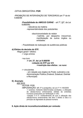 -OITIVA OBRIGATÓRIA: PGR

  -PROIBIÇÃO DE INTERVENÇÃO DE TERCEIROS (art 7º da lei
  9.868/99

           -Possibilidade de AMICUS CURAE - art 7º, §2º, da Lei
           9;868/99)
                 - relevância da matéria
                -representatividade dos postulantes

                       -discricionariedade do relator
                             ->admite, por despacho irrecorrível,
                             manifestação de outros órgãos ou
                             entidades

           - Possibilidade de realização de audiências públicas

d) Efeitos da decisão do STF.
      -Regra geral-> efeitos:
           -> erga omines

           ->ex tunc
                 -> art. 27, da Lei 9.868/99
                       -votação do STF por 2/3
                              ->restrição dos efeitos : ex nunc

           -> vinculantes
                 - em relação aos órgãos do Poder Judiciário e da
                 Administração Pública (Federal, Estadual, Distrital
                 e Municipal)

E) -Exemplo
     ADI 3510
          -AUTOR: PGR
          -IMPUGNAÇÃO: art. 5º e parágrafos, da Lei nº 11.105/2005
                 -> autoriza, mediante determinadas condições, a utilização
                 de células-tronco embrionárias obtidas de embriões
                 humanos produzidos por fertilização in vitro.
                 -votação: 6 X 5 ->entendimento de que a utilização das
                 células-tronco embrionárias não fere o direito à vida e o
                 princípio da dignidade da pessoa humana



8. Ação direta de inconstitucionalidade por omissão
 