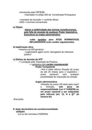 -introduzida pela CRFB/88
           -inspiração no artigo 283 da Constituição Portuguesa

     - mandado de injunção -> controle difuso
     -ADO ->controle concentrado

a) Objeto
            -atacar a inefetividade das normas constitucionais,
            pela falta de atuação de qualquer Poder (legislativo,
            Executivo) ou órgão administrativo

                 -cabe também para ATOS NORMATIVOS
                 SECUNDÁRIOS (com caráter regulamentar)

b) legitimação ativa
      -mesmos da ADI genérica
           - Legitimados agem como “advogados do interesse
           público”

c) Efeitos da decisão do STF
      -> Limitação pela Tripartição de Poderes
                 -> sentença com caráter mandamental
                       -Poder Competente
                             –>só é dada ciência (fixação de prazo
                             de até 24 meses para o Legislativo -
                             prazo     razoável-,   sem    qualquer
                             possibilidade de imposição de sanção.

                      -órgão administrativo
                           ->fixação de prazo (30 dias) para suprir
                           a     omissão,    sob      pena     de
                           responsabilidade (Lei nº 9.868/99) ou
                           em prazo razoável a ser estipulado
                           pelo tribunal (art. 12, H e §1º da
                           mesma lei)
-Exemplos



9. Ação declaratória de constitucionalidade.
   a)Objeto
    -Lei ou ato normativo FEDERAL
 