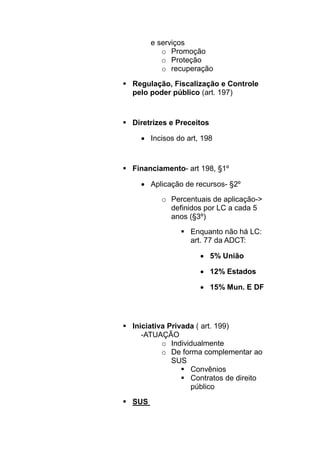 e serviços
         o Promoção
         o Proteção
         o recuperação

Regulação, Fiscalização e Controle
pelo poder público (art. 197)



Diretrizes e Preceitos

  • Incisos do art, 198


Financiamento- art 198, §1º

  • Aplicação de recursos- §2º
        o Percentuais de aplicação->
          definidos por LC a cada 5
          anos (§3º)
                Enquanto não há LC:
                art. 77 da ADCT:

                   • 5% União

                   • 12% Estados

                   • 15% Mun. E DF




Iniciativa Privada ( art. 199)
   -ATUAÇÃO
         o Individualmente
         o De forma complementar ao
            SUS
                 Convênios
                 Contratos de direito
                 público

SUS
 
