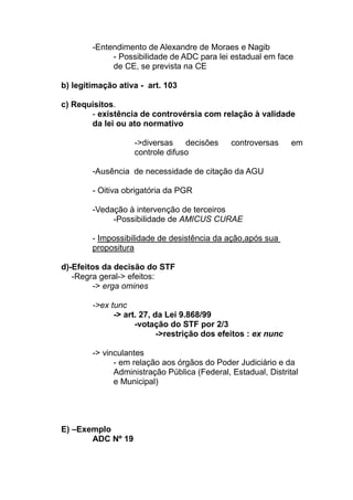 -Entendimento de Alexandre de Moraes e Nagib
             - Possibilidade de ADC para lei estadual em face
             de CE, se prevista na CE

b) legitimação ativa - art. 103

c) Requisitos.
       - existência de controvérsia com relação à validade
       da lei ou ato normativo

                   ->diversas    decisões     controversas     em
                   controle difuso

        -Ausência de necessidade de citação da AGU

        - Oitiva obrigatória da PGR

        -Vedação à intervenção de terceiros
             -Possibilidade de AMICUS CURAE

        - Impossibilidade de desistência da ação,após sua
        propositura

d)-Efeitos da decisão do STF
   -Regra geral-> efeitos:
         -> erga omines

        ->ex tunc
              -> art. 27, da Lei 9.868/99
                    -votação do STF por 2/3
                           ->restrição dos efeitos : ex nunc

        -> vinculantes
              - em relação aos órgãos do Poder Judiciário e da
              Administração Pública (Federal, Estadual, Distrital
              e Municipal)




E) –Exemplo
       ADC Nº 19
 