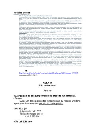 Notícias do STF
Quinta-feira, 9 de fevereiro de 2012
             ADC 19: dispositivos da Lei Maria da Penha são constitucionais
             Por votação unânime, o Plenário do Supremo Tribunal Federal (STF) declarou, nesta quinta-feira (09), a constitucionalidade dos
             artigos 1º, 33 e 41 da Lei 11.340/2006 (Lei Maria da Penha), que cria mecanismos para coibir a violência doméstica e familiar contra a
             mulher.
             Com a decisão, a Suprema Corte declarou procedente a Ação Declaratória de Constitucionalidade (ADC) 19, ajuizada pela Presidência
             da República com objetivo de propiciar uma interpretação judicial uniforme dos dispositivos contidos nesta lei.
             A Presidência da República apontava a existência de conflitos na interpretação da lei, pois há diversos pronunciamentos judiciais
             declarando a constitucionalidade das normas objeto da ADC e outras que as reputam inconstitucionais.
             Votos
             Primeira a votar após o ministro Marco Aurélio, relator da ação, a ministra Rosa Weber disse que a Lei Maria da Penha “inaugurou uma
             nova fase de ações afirmativas em favor da mulher na sociedade brasileira”. Segundo ela, essa lei “tem feição simbólica, que não
             admite amesquinhamento”.
             No mesmo sentido, o ministro Luiz Fux disse que a lei está em consonância com a proteção que cabe ao Estado dar a cada membro da
             família, nos termos do parágrafo 8º do artigo 226 da Constituição Federal (CF).
             Discriminação
             Em seu voto, a ministra Cármen Lúcia Antunes Rocha observou que julgamentos como o de hoje “significam para mulher que a luta
             pela igualação e dignificação está longe de acabar”. Ela exemplificou a discriminação contra a mulher em diversas situações, inclusive
             contra ela própria, no início de sua carreira.
             Já hoje, segundo ela, a discriminação é mais disfarçada, em muitos casos. “Não é que não discriminem; não manifestam essa
             discriminação”, observou. Por isso, segundo ela, a luta pelos direitos humanos continua. “Enquanto houver uma mulher sofrendo
             violência neste planeta, eu me sentirei violentada”, afirmou.
             Ao acompanhar o voto do relator, o ministro Ricardo Lewandowski lembrou que quando o artigo 41 da Lei Maria da Penha retirou os
             crimes de violência doméstica do rol dos crimes menos ofensivos, retirando-os dos Juizados Especiais, colocou em prática uma política
             criminal com tratamento mais severo, consentâneo com sua gravidade.
             Por seu turno, o ministro Ayres Britto disse, em seu voto, que a lei está em consonância plena com a Constituição Federal, que se
             enquadra no que denominou “constitucionalismo fraterno” e prevê proteção especial da mulher. “A Lei Maria da Penha é mecanismo de
             concreção da tutela especial conferida pela Constituição à mulher. E deve ser interpretada generosamente para robustecer os
             comandos constitucionais”, afirmou. “Ela rima com a Constituição”.
             O ministro Gilmar Mendes observou que o próprio princípio da igualdade contém uma proibição de discriminar e impõe ao legislador a
             proteção da pessoa mais frágil no quadro social. Segundo ele, “não há inconstitucionalidade em legislação que dá proteção ao menor,
             ao adolescente, ao idoso e à mulher. Há comandos claros nesse sentido”.
             O ministro Celso de Mello, de sua parte, lembrou que a Comissão Interamericana de Direitos Humanos teve uma importante
             participação no surgimento da Lei Maria da Penha. Na época em que Maria da Penha Maia Fernandes, que deu nome à lei, havia
             sofrido violência por parte de seu então marido, a comissão disse que o crime deveria ser visto sob a ótica de crime de gênero por
             parte do Estado brasileiro.
             Na época, ainda segundo o ministro, a comissão entendeu que a violência sofrida por Maria da Penha era reflexo da ineficácia do
             Judiciário e recomendou uma investigação séria e a responsabilização penal do autor. Também recomendou que houvesse reparação
             da vítima e a adoção, pelo Estado brasileiro, de medidas de caráter nacional para coibir a violência contra a mulher.
             “Até 2006 (data de promulgação da lei), o Brasil não tinha uma legislação para coibir a violência contra a mulher”, observou o decano.
             Isso porque, anteriormente, os crimes de violência doméstica eram julgados pelos Juizados Especiais, criados pela Lei 9.099 para julgar
             crimes de menor poder ofensivo.



                        In
            http://www.stf.jus.br/portal/cms/verNoticiaDetalhe.asp?idConteudo=199845.
            Acesso em 03.03.2012.



                                                          AULA 14
                                                       Não houve aula.

                                                                 Aula 15

10. Argüição de descumprimento de preceito fundamental.
- Objeto
      Evitar um dano a preceitos fundamentais ou reparar um dano
a preceitos fundamentais por ato do poder público

-Art. 102, §1º
       -julgamento pelo STF
       -regulamentação por lei
             -Lei. 9.882/99

-Cfe Lei. 9.882/99
 