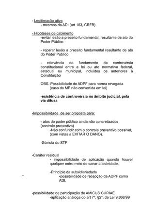 - Legitimação ativa
          - mesmos da ADI (art 103, CRFB)

     - Hipóteses de cabimento
          -evitar lesão a preceito fundamental, resultante de ato do
          Poder Público

          - reparar lesão a preceito fundamental resultante de ato
          do Poder Público

          - relevância do fundamento da controvérsia
          constitucional entre a lei ou ato normativo federal,
          estadual ou municipal, incluídos os anteriores à
          Constituição

          OBS. Possibilidade de ADPF para norma revogada
              (caso de MP não convertida em lei)

          -existência de controvérsia no âmbito judicial, pela
          via difusa


     -Impossibilidade de ser proposta para:

          - atos do poder público ainda não concretizados
          (controle preventivo)
                -Não confundir com o controle preventivo possível,
                (com vistas a EVITAR O DANO).

          -Súmula do STF


     -Caráter residual
                - impossibilidade de aplicação quando houver
                qualquer outro meio de sanar a lesividade.

                -Princípio da subsidiariedade
‘’                    -possibilidade de recepção da ADPF como
                      ADI,


     -possibilidade de participação de AMICUS CURIAE
                 -aplicação análoga do art 7º, §2º, da Lei 9.868/99
 