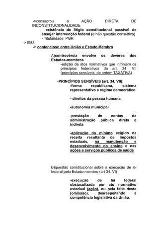 ->consagrou          a     AÇÃO          DIRETA          DE
     INCONSTITUCIONALIDADE
           - existência de litígio constitucional passível de
           ensejar intervenção federal (e não questão consultiva)
           - Titularidade: PGR
->1988
      -> contencioso entre União e Estado Membro

                A)controvérsia envolve os deveres dos
                Estados-membros
                     -edição de atos normativos que infrinjam os
                     princípios federativos do art. 34, VII
                     (princípios sensíveis, de ordem TAXATIVA)

                   -PRINCÍPIOS SENSÍVEIS (art. 34, VII):
                         -forma      republicana,      sistema
                         representativo e regime democrático

                           - direitos da pessoa humana

                           -autonomia municipal

                           -prestação   de     contas   da
                           administração pública direta e
                           indireta

                           -aplicação do mínimo exigido da
                           receita resultante de impostos
                           estaduais,    na   manutenção      e
                           desenvolvimento do ensino e nas
                           ações e serviços públicos de saúde



                B)questão constitucional sobre a execução de lei
                federal pelo Estado-membro (art 34. VI)

                           -execução     de      lei     federal
                           obstaculizada por ato normativo
                           estadual (ação), ou pela falta deste
                           (omissão),     desrespeitando      a
                           competência legislativa da União.
 