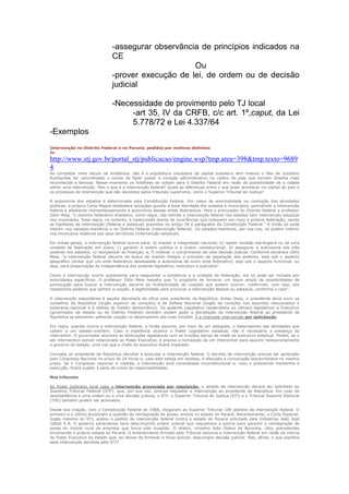 -assegurar observância de princípios indicados na
                                CE
                                                     Ou
                                -prover execução de lei, de ordem ou de decisão
                                judicial

                                -Necessidade de provimento pelo TJ local
                                     -art 35, IV da CRFB, c/c art. 1º,caput, da Lei
                                     5.778/72 e Lei 4.337/64
-Exemplos
Intervenção no Distrito Federal e no Paraná: pedidos por motivos distintos
In
http://www.stj.gov.br/portal_stj/publicacao/engine.wsp?tmp.area=398&tmp.texto=9689
4
Ao completar meio século de existência, não é a arquitetura inovadora da capital brasileira nem mesmo o fato de Juscelino
Kubitschek ter concretizado o sonho de fazer pulsar o coração administrativo no centro do país que tornam Brasília mais
reconhecida e famosa. Nesse momento os holofotes se voltam para o Distrito Federal em razão da possibilidade de a cidade
sofrer uma intervenção. Mas o que é a intervenção federal? Quais as diferenças entre o que pode acontecer na capital do país e
os processos de intervenção que são decididos pelos tribunais superiores, como o Superior Tribunal de Justiça?

A autonomia dos estados é determinada pela Constituição Federal. Em casos de anormalidade na condução das atividades
públicas, a própria Carta Magna estabelece exceções quanto a essa liberdade dos estados e municípios, permitindo a intervenção
federal e afastando momentaneamente a autonomia desses entes federativos. Para o procurador do Distrito Federal e professor
Zélio Maia, “o sistema federativo brasileiro, como regra, não admite a intervenção federal nos estados nem intervenção estadual
nos municípios. Essa regra, no entanto, é relativizada diante de ocorrências que coloquem em risco a própria federação, sendo
as hipóteses de intervenção (federal e estadual) previstas no artigo 34 e parágrafos da Constituição Federal.” A União só pode
intervir nos estados-membros e no Distrito Federal (intervenção federal). Os estados-membros, por sua vez, só podem intervir
nos municípios relativos aos seus territórios (intervenção estadual).

Em linhas gerais, a intervenção federal ocorre para: a) manter a integridade nacional; b) repelir invasão estrangeira ou de uma
unidade da federação em outra; c) garantir a ordem pública e a ordem constitucional; d) assegurar a autonomia dos três
poderes nos estados; e) reorganizar as finanças; e, f) ordenar o cumprimento de uma decisão judicial. Conforme esclarece Zélio
Maia, “a intervenção federal decorre da busca de manter íntegro o princípio da separação dos poderes, seja sob o aspecto
geográfico (evitar que um ente federativo desrespeite a autonomia de outro ente federativo) seja sob o aspecto funcional, ou
seja, para preservação da independência dos poderes legislativo, executivo e judiciário”.

Como a intervenção ocorre justamente para resguardar a existência e a unidade da federação, ela só pode ser iniciada por
autoridades específicas. O professor Zélio Maia ressalta que “o propósito de fornecer um leque amplo de possibilidades de
provocação para buscar a intervenção decorre da multiplicidade de coações que podem ocorrer, conferindo, com isso, aos
respectivos poderes que sofrem a coação, a legitimidade para provocar a intervenção federal ou estadual, conforme o caso”.

A intervenção espontânea é aquela decretada de ofício pelo presidente da República. Antes disso, o presidente deve ouvir os
conselhos da República (órgão superior de consulta) e de Defesa Nacional (órgão de consulta nos assuntos relacionados à
soberania nacional e à defesa do Estado democrático). Os poderes Legislativo (assembleia ou câmara legislativa) e Executivo
(governador de estado ou do Distrito Federal) também podem pedir a decretação da intervenção federal ao presidente da
República se estiverem sofrendo coação no desempenho das suas funções. É a chamada intervenção por solicitação.

Em regra, quando ocorre a intervenção federal, a União assume, por meio de um delegado, o desempenho das atividades que
cabem a um estado-membro. Caso a ingerência alcance o Poder Legislativo estadual, não é necessária a presença do
interventor. O governador acumula as atribuições legislativas com as funções típicas de chefe de executivo estadual. Porém, se o
ato interventivo estiver relacionado ao Poder Executivo, é preciso a nomeação de um interventor para assumir temporariamente
o governo do estado, uma vez que o chefe do executivo ficará impedido.

Compete ao presidente de República decretar e executar a intervenção federal. O decreto de intervenção precisa ser apreciado
pelo Congresso Nacional no prazo de 24 horas e, caso este esteja em recesso, é efetuada a convocação extraordinária no mesmo
prazo. Se o Congresso reprovar a medida, a intervenção será considerada inconstitucional e, caso o presidente mantenha a
execução, ficará sujeito à pena de crime de responsabilidade.

Nos tribunais

Ao Poder Judiciário local cabe a intervenção provocada por requisição: o pedido de intervenção deverá ser solicitado ao
Supremo Tribunal Federal (STF), que, por sua vez, precisa requisitar a intervenção ao presidente da República. Em caso de
desobediência a uma ordem ou a uma decisão judicial, o STF, o Superior Tribunal de Justiça (STJ) e o Tribunal Superior Eleitoral
(TSE) também podem ser acionados.

Desde sua criação, com a Constituição Federal de 1988, chegaram ao Superior Tribunal 108 pedidos de intervenção federal. O
primeiro e o último envolviam a questão de reintegração de posse, ambos no estado do Paraná. Recentemente, a Corte Especial,
órgão máximo do STJ, acatou o pedido de intervenção federal contra o estado do Paraná solicitado pela Indústrias João José
Zattar S.A. O governo paranaense teria descumprido ordem judicial que requisitava a polícia para garantir a reintegração de
posse do imóvel rural da empresa que havia sido invadido. O relator, ministro João Otávio de Noronha, citou precedentes
envolvendo o próprio estado do Paraná. O entendimento firmado pelo Tribunal autoriza a intervenção federal em razão da inércia
do Poder Executivo do estado que, ao deixar de fornecer a força policial, descumpre decisão judicial. Mas, afinal, o que significa
essa intervenção decidida pelo STJ?
 