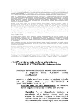 Quando se trata de processo de intervenção federal analisado pelo Judiciário, os efeitos são mais restritos. Se a intervenção tiver
sido determinada pelo descumprimento de lei federal, ordem ou decisão judicial, ou ainda pelo desrespeito a princípios
constitucionais, além de ser dispensável a análise do Congresso Nacional, o decreto interventivo restringe-se a suspender a
execução do ato impugnado, isto é, aquele que infringiu lei federal, ordem judicial ou feriu o que estabelece a Constituição.
Assim, não ocorre a participação do interventor e também não há necessidade de afastar o governador ou os parlamentares.

Depois que a decisão transita em julgado (quando não cabe mais recurso), o Tribunal comunica ao Ministério da Justiça, que
oficia à Presidência da República. A decretação da intervenção fica a cargo do presidente. Zélio Maia pondera que a intervenção
decorrente de requisição do STJ será concretizada por decreto do presidente da República e seus efeitos passarão a ser sentidos
a partir da publicação. “A amplitude da intervenção vai depender do que é necessário para restabelecer a ordem; se a simples
anulação de um ato praticado no âmbito da unidade objeto da intervenção for suficiente, assim procederá o decreto
interventivo”, complementa o professor.

Em 2005, a Corte Especial também julgou procedente o pedido de intervenção federal no estado de Rondônia. O objetivo foi
garantir a execução, no prazo de 120 dias, de sentença que assegurou a reintegração de posse em fazendas no município de
Alto Alegre dos Parecis, cuja demora no cumprimento da decisão datava de 1998. Os proprietários das terras alegaram que
houve descumprimento de ordem judicial, expedida nos autos de ação de reintegração de posse, em 1999, e que a decisão já
havia transitado em julgado. Para o relator à epóca, ministro Humberto Gomes de Barros, nenhuma providência foi tomada para
equacionar o conflito. O ministro destacou que "este pedido de intervenção federal é semelhante a outros já apreciados pela
Corte Especial, principalmente os provenientes do estado do Paraná, versando sobre o descumprimento de decisão judicial, em
que o Poder Executivo demonstra relutância em cumprir a ordem emanada do Poder Judiciário, obstando a sua execução ao
negar o apoio da força policial". Por isso, o pedido de intervenção federal foi autorizado pelo STJ.

O caso da capital federal

O procurador-geral da República também pode propor uma ação de executoriedade de lei federal ou uma ação direta de
inconstitucionalidade interventiva ao STF, que dará prosseguimento ao processo, julgando-o procedente e encaminhando a
decisão ao presidente da República, para que expeça o decreto interventivo. Nessa situação, o presidente fica vinculado à
decisão tomada pelo Supremo Tribunal Federal, apenas formalizando o entendimento dos ministros. E é isso o que pode ocorrer
no Distrito Federal.

Dia 11 de fevereiro, pouco depois de o Superior Tribunal de Justiça decretar a prisão do ex-governador José Roberto Arruda, o
procurador-geral da República, Roberto Gurgel, requereu ao Supremo Tribunal Federal a intervenção nos poderes Executivo e
Legislativo do Distrito Federal.

O processo ainda não foi julgado e, recentemente, por solicitação do presidente do STF, ministro Gilmar Mendes, o procurador-
geral da República justificou a inclusão do Legislativo local no pedido. O parecer da Procuradoria Geral da República (PGR)
sustenta que as investigações do suposto esquema de arrecadação e distribuição de propina no governo do Distrito Federal
“apontam o envolvimento de mais de 26 deputados – entre titulares e suplentes – nas fraudes”. No documento, a PGR afirma
que “a intervenção bastaria até a posse dos novos deputados eleitos, em 1º de janeiro de 2011 – período em que, espera-se,
ocorra uma renovação dos mandatos distritais”.

Como bem alerta o doutor em direito constitucional Luiz Alberto David Araújo, a intervenção federal "é forma extrema,
necessária para que se evite a desagregação do Estado Federal". Diferenças à parte, a intervenção federal foi idealizada pelos
constituintes como forma de resguardar a federação e só exercida para proteger a integridade da nação e a segurança pública.




. 12. STF e a interpretação conforme a Constituição.
      É TÉCNICA DE INTERPRETAÇÃO, de hermenêutica


          -presunção da constitucionalidade das leis e atos normativos
                    -o    legislador    busca     POSITIVAR      norma
                    constitucional

          -seguindo o direito americano, a doutrina nacional entende
          que, na dúvida, deve o juiz RECONHECER A
          CONSTITUCIONALIDADE DA LEI
               -havendo mais de uma interpretação, os Tribunais
               devem seguir aquela que se conforma com a CRFB

                                Canotilho “... a interpretação conforme a
                                constituição só é legítima quando existir um
                                espaço de decisão (=espaço de interpretação)
                                aberto a várias propostas interpretativas, uma em
                                conformidade com a constituição e que devem ser
 