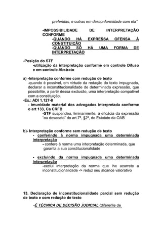 preferidas, e outras em desconformidade com ela”

           -IMPOSSIBILIDADE    DE    INTERPRETAÇÃO
           CONFORME
                -QUANDO   HÁ  EXPRESSA   OFENSA  À
                CONSTITUIÇÃO
                -QUANDO   SÓ  HÁ  UMA    FORMA  DE
                INTERPRETAÇÃO

-Posição do STF
     -utilização da interpretação conforme em controle Difuso
     e em controle Abstrato

a) -Interpretação conforme com redução de texto
   -quando é possível, em virtude da redação do texto impugnado,
   declarar a inconstitucionalidade de determinada expressão, que
   possibilite, a partir dessa exclusão, uma interpretação compatível
   com a constituição.
-Ex.: ADI 1.127-8
   - imunidade material dos advogados interpretada conforme
   o art 133, Ca CRFB
             -STF suspendeu, liminarmente, a eficácia da expressão
             “ou desacato” do art.7º, §2º, do Estatuto da OAB


b)- Interpretação conforme sem redução de texto
      - conferindo à norma impugnada uma determinada
      interpretação
            - confere à norma uma interpretação determinada, que
             garanta a sua constitucionalidade

     - excluindo da norma impugnada uma determinada
     interpretação
           -exclui interpretação da norma que lhe acarrete a
           inconstitucionalidade -> reduz seu alcance valorativo




13. Declaração de inconstitucionalidade parcial sem redução
de texto e com redução de texto

      -É TÉCNICA DE DECISÃO JUDICIAL (diferente de
 
