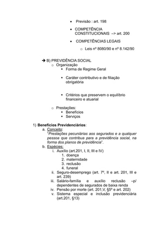 •   Previsão : art. 198

                      • COMPETÊNCIA
                        CONSTITUCIONAIS –> art. 200

                      •   COMPETÊNCIAS LEGAIS

                             o Leis nº 8080/90 e nº 8.142/90


        B) PREVIDÊNCIA SOCIAL
           o Organização
                  Forma de Regime Geral

                    Caráter contributivo e de filiação
                    obrigatória


                    Critérios que preservem o equilíbrio
                    financeiro e atuarial

           o Prestações:
                  Benefícios
                  Serviços

1) Benefícios Previdenciários:
     a. Conceito:
        “Prestações pecuniárias aos segurados e a qualquer
        pessoa que contribua para a previdência social, na
        forma dos planos de previdência”.
     b. Espécies:
            i. Auxílio (art.201, I, II, III e IV)
                  1. doença
                  2. maternidade
                  3. reclusão
                  4. funeral
           ii. Seguro-desemprego (art. 7º, II e art. 201, III e
               art. 239)
          iii. Salário-família     e       auxílio reclusão –p/
               dependentes de segurados de baixa renda
          iv. Pensão por morte (art. 201,V, §5º e art. 202)
           v. Sistema especial e inclusão previdenciária
               (art.201, §13)
 