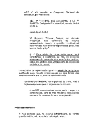 ->EC nº 45 incumbiu o Congresso Nacional de
         conceituar, por meio de lei

              -(Lei nº 11.418/06, que acrescentou à Lei no
              5.869/73– Código de Processo Civil, os arts. 543-A
              e 543-B.

              caput do art. 543-A

              “O Supremo Tribunal Federal, em decisão
              irrecorrível,  não    conhecerá    do   recurso
              extraordinário, quando a questão constitucional
              nele versada não oferecer repercussão geral, nos
              termos deste artigo”.

              § 1º Para efeito da repercussão geral, será
              considerada a existência, ou não, de questões
              relevantes do ponto de vista econômico, político,
              social ou jurídico, que ultrapassem os interesses
              subjetivos da causa”.

    ->presunção de repercussão geral -> exigência de quorum
    qualificado para negá-la (manifestação de dois terços dos
    membros do tribunal no juízo de admissibilidade.

         -Entender por tribunal, não o plenário da Corte, mas o
         órgão competente para o julgamento do recurso

              -> no STF, uma das duas turmas, onde o terço, por
              aproximação, será de três ministros, ressalvados
              os casos de remessa de recurso ao plenário.




-Préquestionamento

    -> Não admitido que, no recurso extraordinário, se ventile
    questão inédita, não apreciada pelo órgão a quo.
 