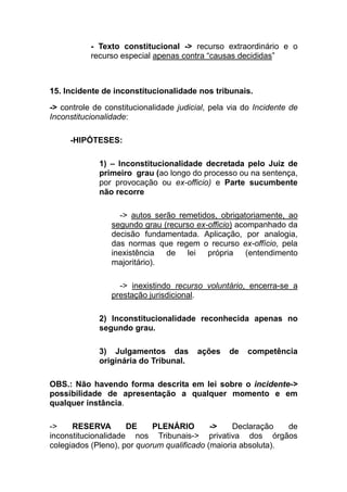 - Texto constitucional -> recurso extraordinário e o
           recurso especial apenas contra “causas decididas”



15. Incidente de inconstitucionalidade nos tribunais.
-> controle de constitucionalidade judicial, pela via do Incidente de
Inconstitucionalidade:

     -HIPÓTESES:

             1) – Inconstitucionalidade decretada pelo Juiz de
             primeiro grau (ao longo do processo ou na sentença,
             por provocação ou ex-officio) e Parte sucumbente
             não recorre

                   -> autos serão remetidos, obrigatoriamente, ao
                 segundo grau (recurso ex-officio) acompanhado da
                 decisão fundamentada. Aplicação, por analogia,
                 das normas que regem o recurso ex-offício, pela
                 inexistência de lei própria (entendimento
                 majoritário).

                   -> inexistindo recurso voluntário, encerra-se a
                 prestação jurisdicional.

             2) Inconstitucionalidade reconhecida apenas no
             segundo grau.

             3) Julgamentos das          ações   de    competência
             originária do Tribunal.

OBS.: Não havendo forma descrita em lei sobre o incidente->
possibilidade de apresentação a qualquer momento e em
qualquer instância.

->    RESERVA        DE     PLENÁRIO        ->    Declaração   de
inconstitucionalidade nos Tribunais-> privativa dos órgãos
colegiados (Pleno), por quorum qualificado (maioria absoluta).
 