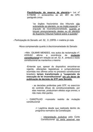 Flexibilização da reserva de plenário-> Lei nº
              9.756/98 -> acrescentou ao art. 481 do CPC
              parágrafo único

                   “os órgãos fracionários dos tribunais não
                   submeterão ao plenário, ou ao órgão especial, a
                   arguição de inconstitucionalidade, quando já
                   houver pronunciamento destes ou do plenário
                   do Supremo Tribunal Federal sobre a questão”.

- Participação do Senado -art. 52, X ,CRFB -> matéria já vista

     -Nova compreensão quanto à discricionariedade do Senado

           ->Min. GILMAR MENDES, nos autos da reclamação nº.
           4335/AC     afirma    a   ocorrência     da   mutação
           constitucional em relação ao art. 52, X , embora o texto
           constitucional se mantenha o mesmo

             -Entende que, apesar do dispositivo encontrar-se
             vigente, alterações legislativas e jurisprudenciais
             ocorridas nos últimos anos no processo constitucional
             brasileiro teriam transformado a “suspensão da
             execução da lei inconstitucional” em um dever de
             publicação da decisão do STF pelo Senado.

                   - as decisões proferidas pelo STF, no exercício
                   do controle difuso de constitucionalidade, por
                   elas mesmas, produziriam efeitos erga omnes, e
                   não mais inter-partes.

             - CANOTILHO        ->conceito   restrito   de   mutação
             constitucional

                      -> Legítima desde que realizada dentro do
                      programa normativo da Constituição

                            - interpretação evolutiva pela Corte
                            Constitucional só seria possível nos
 