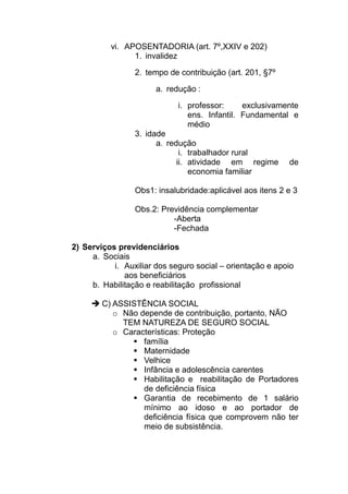 vi. APOSENTADORIA (art. 7º,XXIV e 202)
                1. invalidez
                 2. tempo de contribuição (art. 201, §7º

                       a. redução :

                             i. professor:     exclusivamente
                                ens. Infantil. Fundamental e
                                médio
                 3. idade
                       a. redução
                              i. trabalhador rural
                             ii. atividade em regime       de
                                 economia familiar

                 Obs1: insalubridade:aplicável aos itens 2 e 3

                 Obs.2: Previdência complementar
                           -Aberta
                           -Fechada

2) Serviços previdenciários
     a. Sociais
           i. Auxiliar dos seguro social – orientação e apoio
              aos beneficiários
     b. Habilitação e reabilitação profissional

        C) ASSISTÊNCIA SOCIAL
           o Não depende de contribuição, portanto, NÃO
             TEM NATUREZA DE SEGURO SOCIAL
           o Características: Proteção
                  família
                  Maternidade
                  Velhice
                  Infância e adolescência carentes
                  Habilitação e reabilitação de Portadores
                  de deficiência física
                  Garantia de recebimento de 1 salário
                  mínimo ao idoso e ao portador de
                  deficiência física que comprovem não ter
                  meio de subsistência.
 