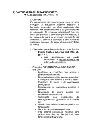2) DA EDUCAÇÃO,CULTURA E DESPORTO
           A) da educação (art. 205 a 214)

               o Conceito
               ‘É mais compreensivo e abrangente que o da mera
               instrução. A Educação objetiva propiciar a
               formação necessária ao desenvolvimento das
               aptidões, das potencialidades e da personalidade
               do educando. O processo educacional tem por
               meta: (a) qualificar o educando para o trabalho; e
               (b) prepará-lo para o exercício consciente da
               cidadania. O acesso à educação é uma forma de
               realização concreta do ideal democrático”(Celso
               de Mello)

               o Direito de todos e Dever do Estado e da Família
                        Direito Público subjetivo (art. 208, VII,
                        §§ 1º e 2º)
                            • não      atendimento      ou    oferta
                              insuficiente -> responsabilidade da
                              autoridade competente.
                            •
               o Princípios CONSTITUCIONAIS DO ENSINO
                 (art. 206)
                        Igualdade de condições para acesso e
                        permanência na escola
                        Liberdade de aprender, ensinar, pesquisar
                        e divulgar o pensamento, a arte e o saber
                        Pluralismo de idéias e de concepções
                        pedagógicas
                        Coexistência de instituições públicas e
                        privadas
                        Gratuidade do ensino público em
                        estabelecimentos oficiais
                        Valorização      dos    profissionais    da
                        educação escolar (garantias, na forma da
                        lei)
                        Gestão democrática do ensino público, na
                        forma da lei
                        Garantia de padrão de qualidade
                        Piso salarial profissional nacional para
                        profissionais das escolas públicas, nos
                        termos da LEI FEDERAL.
 