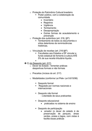 o Proteção do Patrimônio Cultural brasileiro
         Poder público, com a colaboração da
         comunidade
             • Inventário
             • Registros
             • Vigilância
             • Tombamento
             • Desapropriação
             • Outras formas de acautelamento e
                prevenção
  o Proteção dos quilombos (art. 216, §5º)
         Tombamento de todos os documentos e
         sítios detentores de reminiscências
         históricas.

  o Vinculação de receitas (art. 216 §6º)
         Facultados aos Estados e DF vincular a
         fundo estadual de fomento à cultura ATÉ
         5% de sua receita tributária líquida.

C) do Desporto (art. 217)
   o Dever do Estado - fomentar práticas
     desportivas formais e não formais

  o Preceitos (incisos do art. 217)

  o Modalidades (conforme Lei Pele- Lei 9.615/98)

           Desporto formal
            Regulado por normas nacionais e
           internacionais

           Desporto não formal
             - Liberdade de seus praticantes

           Desporto educacional
             • praticados no sistema de ensino

           Desporto de participação
             • amador (o dever do estado é de
               preservação de parques, áreas
               verdes, praias e lagos, com vistas à
               facilita essas práticas
 