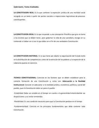 Cybernautic, Textos Analizados. 
LA CONSTITUCION REAL: Es la que contiene la expresión jurídica de una realidad social 
recogida en un texto a partir de pactos sociales o imposiciones legislativas de procesos 
constituyentes. 
LA CONSTITUCION IDEAL: Es la que responde a una concepción filosófica que gira en torno 
a las visiones que se deben tener, para gobernar la vida de una sociedad y recoge en su 
contenido el deber ser o sea lo que debe ser el fin de una verdadera Constitución. 
LA CONSTITUCION MATERIAL: Es la que tiene por objeto la organización del Estado tanto 
en la distribución de competencias como de la extinción de los poderes y la expresión de la 
soberanía puesta en ejercicio. 
TECNICA CONSTITUCIONAL: Consiste en los factores que se deben establecer para la 
correcta formación de una Constitución y, estos son: Adecuación a la Realidad 
Institucional: Consiste en adecuarse a la realidad jurídica, económica, política y social del 
pueblo, pues la Constitución debe ser para el pueblo 
-Estabilidad: Debe ser estable en el tiempo en cuanto a la generalidad elasticidad de sus 
disposiciones y así evitar enmiendas 
-Flexibilidad: Es una condición necesaria para que la Constitución perdure en el tiempo 
-Fundamentalidad: Consiste en los principios fundamentales que debe contener toda 
Constitución. 
 