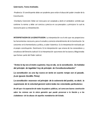 Cybernautic, Textos Analizados. 
-Prudencia: El constituyente debe ser prudente para evitar el abuso del poder creador de la 
Constitución. 
-Claridad y Concisión: Debe ser clara para ser aceptada y darle el verdadero sentido que 
contiene la norma y debe ser concisa y precisa en sus preceptos y principios lo cual es 
necesario para su interpretación. 
INTERPRETACION DE LA CONSTITUCION: La interpretación es el arte que nos proporciona 
las herramientas necesaria, para el estudio y correcto entendimiento de la Constitución. Se 
concentra en la hermenéutica jurídica, a saber: Autentica: Es la interpretación realizada por 
el propio constituyente. Doctrinaria: Es la interpretación que emana de los conocedores y 
estudiosos del Derecho Judicial: Es la interpretación que emana de los Jueces y Magistrados 
que forman parte del Poder Judicial. 
“Antes la ley era el metro supremo; hoy en día, es la constitución. Se hablaba 
del principio de legalidad hoy de principio de Constitucionalización” 
La constitución es una ley nueva en tanto en cuanto rompe con el pasado. 
(Luis Ignacio Gordillo Pérez) 
La constitución reconoce «el principio de la soberanía del pueblo, es decir, la 
supremacía de la voluntad general sobre todas las voluntades particulares» 
De ahí que «la separación de todos los poderes públicos, así como una buena constitución 
sobre los mismos son la única garantía que puede preservar a la Nación y a los 
ciudadanos» de los abusos de aquellos mandatarios del Estado. 
 