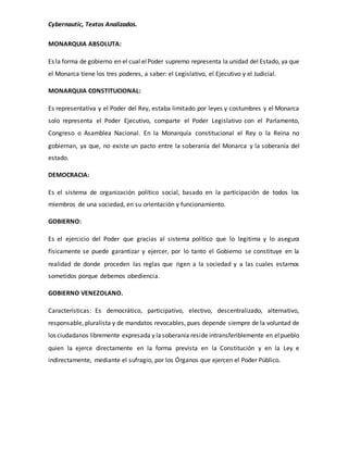 Cybernautic, Textos Analizados. 
MONARQUIA ABSOLUTA: 
Es la forma de gobierno en el cual el Poder supremo representa la unidad del Estado, ya que 
el Monarca tiene los tres poderes, a saber: el Legislativo, el Ejecutivo y el Judicial. 
MONARQUIA CONSTITUCIONAL: 
Es representativa y el Poder del Rey, estaba limitado por leyes y costumbres y el Monarca 
solo representa el Poder Ejecutivo, comparte el Poder Legislativo con el Parlamento, 
Congreso o Asamblea Nacional. En la Monarquía constitucional el Rey o la Reina no 
gobiernan, ya que, no existe un pacto entre la soberanía del Monarca y la soberanía del 
estado. 
DEMOCRACIA: 
Es el sistema de organización político social, basado en la participación de todos los 
miembros de una sociedad, en su orientación y funcionamiento. 
GOBIERNO: 
Es el ejercicio del Poder que gracias al sistema político que lo legitima y lo asegura 
físicamente se puede garantizar y ejercer, por lo tanto el Gobierno se constituye en la 
realidad de donde proceden las reglas que rigen a la sociedad y a las cuales estamos 
sometidos porque debemos obediencia. 
GOBIERNO VENEZOLANO. 
Características: Es democrático, participativo, electivo, descentralizado, alternativo, 
responsable, pluralista y de mandatos revocables, pues depende siempre de la voluntad de 
los ciudadanos libremente expresada y la soberanía reside intransferiblemente en el pueblo 
quien la ejerce directamente en la forma prevista en la Constitución y en la Ley e 
indirectamente, mediante el sufragio, por los Órganos que ejercen el Poder Público. 
 