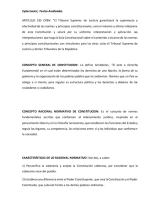 Cybernautic, Textos Analizados. 
ARTICULO 335 CRBV: “El Tribunal Supremo de Justicia garantizará la supremacía y 
efectividad de las normas y principios constitucionales; será el máximo y último intérprete 
de esta Constitución y velará por su uniforme interpretación y aplicación. Las 
interpretaciones que haga la Sala Constitucional sobre el contenido o alcance de las normas 
y principios constitucionales son vinculantes para las otras salas el Tribunal Supremo de 
Justicia y demás Tribunales de la República. 
CONCEPTO GENERAL DE CONSTITUCION: Lo define Aristóteles, “El acto o Derecho 
Fundamental en el cual están determinados los derechos de una Nación, la forma de su 
gobierno y la organización de los poderes público que la conforman. Normas que un País se 
otorga a sí mismo, para regular su estructura política y los derechos y deberes de los 
ciudadanos y ciudadanas. 
CONCEPTO RACIONAL NORMATIVO DE CONSTITUCION: Es el conjunto de normas 
fundamentales escritas que conforman el ordenamiento jurídico, inspirado en el 
pensamiento liberal y en la Filosofía racionalista, que establecen las funciones del Estado y 
regula los órganos, su competencia, las relaciones entre sí y los individuos que conforman 
la sociedad. 
CARACTERÍSTICAS DE LO RACIONAL NORMATIVO: Son dos, a saber: 
1) Personifica la soberanía y acepta la Constitución soberana, por considerar que la 
soberanía nace del pueblo. 
2) Establece una diferencia entre el Poder Constituyente, que crea la Constitución y el Poder 
Constituido, que subsiste frente a los demás poderes ordinarios . 
 