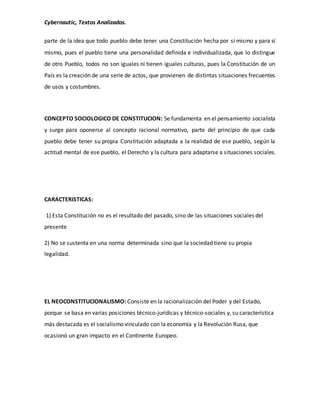 Cybernautic, Textos Analizados. 
parte de la idea que todo pueblo debe tener una Constitución hecha por sí mismo y para sí 
mismo, pues el pueblo tiene una personalidad definida e individualizada, que lo distingue 
de otro Pueblo, todos no son iguales ni tienen iguales culturas, pues la Constitución de un 
País es la creación de una serie de actos, que provienen de distintas situaciones frecuentes 
de usos y costumbres. 
CONCEPTO SOCIOLOGICO DE CONSTITUCION: Se fundamenta en el pensamiento socialista 
y surge para oponerse al concepto racional normativo, parte del principio de que cada 
pueblo debe tener su propia Constitución adaptada a la realidad de ese pueblo, según la 
actitud mental de ese pueblo, el Derecho y la cultura para adaptarse a situaciones sociales. 
CARACTERISTICAS: 
1) Esta Constitución no es el resultado del pasado, sino de las situaciones sociales del 
presente 
2) No se sustenta en una norma determinada sino que la sociedad tiene su propia 
legalidad. 
EL NEOCONSTITUCIONALISMO: Consiste en la racionalización del Poder y del Estado, 
porque se basa en varias posiciones técnico-jurídicas y técnico-sociales y, su característica 
más destacada es el socialismo vinculado con la economía y la Revolución Rusa, que 
ocasionó un gran impacto en el Continente Europeo. 
 