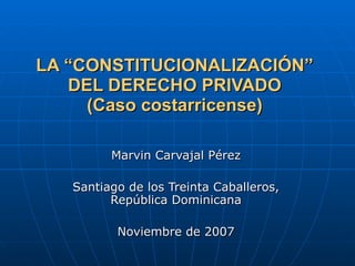 LA “CONSTITUCIONALIZACIÓN” DEL DERECHO PRIVADO (Caso costarricense) Marvin Carvajal Pérez Santiago de los Treinta Caballeros, República Dominicana Noviembre de 2007 