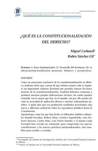 33
Desempeño y retos del TEPJ de la Federación
¿QUÉ ES LA CONSTITUCIONALIZACIÓN
DEL DERECHO?
Miguel Carbonell*
Rubén Sánchez Gil* *
SUMARIO: I. Bases fundamentales; II. Desarrollo del fenómeno; III. La
(des)constitucionalización mexicana: balances y perspectivas.
RESUMEN
Como un panorama conclusivo de la constitucionalización en Méxi-
co, podemos decir que a pesar de que existen avances, aún se requie-
re un importante esfuerzo doctrinal que permita conocer las bases
teóricas de la constitucionalización. También debemos comenzar a
producir nuestras propias elaboraciones teóricas, las cuales pueden
coincidir con lo mejor que hay en el mundo, sin por ello perder de
vista la necesidad de aplicación directa a nuestro ordenamiento ju-
rídico. Y quizá más que esa producción académica necesitamos una
nueva y diferente actitud de todos los operadores jurídicos hacia la
Constitución.
Aportaciones como las que han hecho en diferentes ámbitos cultura-
les Ronald Dworkin, Robert Alexy, Gustavo Zagrebelsky, Luis Ro-
berto Barroso, Carlos Nino, Luis Prieto Sanchís o el mismo Luigi
Ferrajoli han servido no solamente para comprender las nuevas
constituciones y las nuevas prácticas jurisprudenciales, sino tam-
bién para ayudar a crearlas.
* Investigador del Instituto de Investigaciones Jurídicas de la Universidad Nacional Autónoma
de México.
** Doctor en Derecho por la Universidad Nacional Autónoma de México.
 