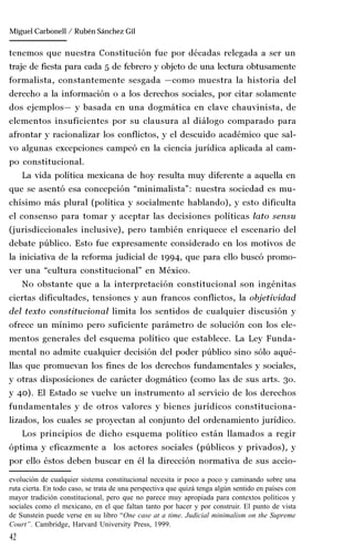 42
Manuel González Oropeza
tenemos que nuestra Constitución fue por décadas relegada a ser un
traje de fiesta para cada 5 de febrero y objeto de una lectura obtusamente
formalista, constantemente sesgada —como muestra la historia del
derecho a la información o a los derechos sociales, por citar solamente
dos ejemplos— y basada en una dogmática en clave chauvinista, de
elementos insuficientes por su clausura al diálogo comparado para
afrontar y racionalizar los conflictos, y el descuido académico que sal-
vo algunas excepciones campeó en la ciencia jurídica aplicada al cam-
po constitucional.
La vida política mexicana de hoy resulta muy diferente a aquella en
que se asentó esa concepción “minimalista”: nuestra sociedad es mu-
chísimo más plural (política y socialmente hablando), y esto dificulta
el consenso para tomar y aceptar las decisiones políticas lato sensu
(jurisdiccionales inclusive), pero también enriquece el escenario del
debate público. Esto fue expresamente considerado en los motivos de
la iniciativa de la reforma judicial de 1994, que para ello buscó promo-
ver una “cultura constitucional” en México.
No obstante que a la interpretación constitucional son ingénitas
ciertas dificultades, tensiones y aun francos conflictos, la objetividad
del texto constitucional limita los sentidos de cualquier discusión y
ofrece un mínimo pero suficiente parámetro de solución con los ele-
mentos generales del esquema político que establece. La Ley Funda-
mental no admite cualquier decisión del poder público sino sólo aqué-
llas que promuevan los fines de los derechos fundamentales y sociales,
y otras disposiciones de carácter dogmático (como las de sus arts. 3o.
y 40). El Estado se vuelve un instrumento al servicio de los derechos
fundamentales y de otros valores y bienes jurídicos constituciona-
lizados, los cuales se proyectan al conjunto del ordenamiento jurídico.
Los principios de dicho esquema político están llamados a regir
óptima y eficazmente a los actores sociales (públicos y privados), y
por ello éstos deben buscar en él la dirección normativa de sus accio-
evolución de cualquier sistema constitucional necesita ir poco a poco y caminando sobre una
ruta cierta. En todo caso, se trata de una perspectiva que quizá tenga algún sentido en países con
mayor tradición constitucional, pero que no parece muy apropiada para contextos políticos y
sociales como el mexicano, en el que faltan tanto por hacer y por construir. El punto de vista
de Sunstein puede verse en su libro “One case at a time. Judicial minimalism on the Supreme
Court”. Cambridge, Harvard University Press, 1999.
Miguel Carbonell / Rubén Sánchez Gil
 