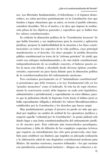 43
Desempeño y retos del TEPJ de la Federación
nes. Las libertades fundamentales, el federalismo o el régimen demo-
crático, no están previstos gratuitamente en la Constitución sino que
tienden a lograr situaciones que su autor, en teoría el pueblo soberano,
consideró deseables. Tal es el motivo y la clave que impone la realiza-
ción plena de los objetivos generales y específicos que se hallan tras
los valores constitucionales.
Es evidente la dimensión política de la “Constitución invasora” de
que habla Guastini, y sus implicaciones para la creación y aplicación
jurídicas: propone la indefectibilidad de la atención a los fines consti-
tucionales en todos los aspectos de la vida política, cuya principal
manifestación es el derecho. Un claro ejemplo: la inédita discusión
pública constitucional en torno de la “reforma petrolera” de 2008, que
contó con enfoques iusfundamentales y de otra índole constitucional;
independientemente de su resultado concreto, el haberse puesto so-
bre la mesa este debate y abordarlo desde diversas ópticas constitu-
cionales, representó un paso hacia delante para la dimensión política
de la constitucionalización del ordenamiento mexicano.
Pero caeríamos precisamente en el “minimalismo constitucional”
si pensáramos que debe tornarse a la Ley Fundamental sólo en los
“grandes momentos” como el indicado. Si ésta ha de regir efectiva-
mente la convivencia social, debe imperar en cada acto legislativo,
administrativo o jurisdiccional; y especialmente en estos últimos, pues-
to que la judicatura (desde la Suprema Corte hasta el ínfimo juez) se
halla especialmente obligada a defender los valores liberaldemocráticos
establecidos por la Constitución y los derechos que hacen surgir.
Muy paulatinamente, porque el proceso no puede ser más que gra-
dual por implicar un cambio de actitud de los operadores jurídicos y
requerir aquella “voluntad por la Constitución”, la praxis judicial está
dando lugar a una lenta constitucionalización del ordenamiento jurídi-
co de nuestro país. Ésta enfrenta aún trasnochados paradigmas,
burocratismo y falta de difusión de los complejos esquemas teóricos
que requiere su entendimiento (no sólo para promoverla, sino tam-
bién para establecer sus límites), que impiden su adecuada realización
y la elaboración cabal de una dogmática constitucional moderna para
México. En muchas ocasiones, nuestros tribunales —los que cuentan
con jurisdicción constitucional inclusive— dirigen sus esfuerzos a in-
¿Qué es la constitucionalización del Derecho?
 