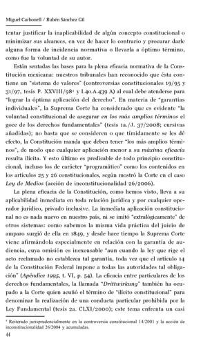 44
Manuel González Oropeza
tentar justificar la inaplicabilidad de algún concepto constitucional o
minimizar sus alcances, en vez de hacer lo contrario y procurar darle
alguna forma de incidencia normativa o llevarla a óptimo término,
como fue la voluntad de su autor.
Están sentadas las bases para la plena eficacia normativa de la Cons-
titución mexicana: nuestros tribunales han reconocido que ésta con-
tiene un “sistema de valores” (controversias constitucionales 19/95 y
31/97, tesis P. XXVIII/984
y I.4o.A.439 A) al cual debe atenderse para
“lograr la óptima aplicación del derecho”. En materia de “garantías
individuales”, la Suprema Corte ha considerado que es evidente “la
voluntad constitucional de asegurar en los más amplios términos el
goce de los derechos fundamentales” (tesis 1a./J. 37/2008; cursivas
añadidas); no basta que se consideren o que tímidamente se les dé
efecto, la Constitución manda que deben tener “los más amplios térmi-
nos”, de modo que cualquier aplicación menor a su máxima eficacia
resulta ilícita. Y esto último es predicable de todo principio constitu-
cional, incluso los de carácter “programático” como los contenidos en
los artículos 25 y 26 constitucionales, según mostró la Corte en el caso
Ley de Medios (acción de inconstitucionalidad 26/2006).
La plena eficacia de la Constitución, como hemos visto, lleva a su
aplicabilidad inmediata en toda relación jurídica y por cualquier ope-
rador jurídico, privado inclusive. La inmediata aplicación constitucio-
nal no es nada nuevo en nuestro país, ni se imitó “extralógicamente” de
otros sistemas: como sabemos la misma vida práctica del juicio de
amparo surgió de ella en 1849, y desde hace tiempo la Suprema Corte
viene afirmándola especialmente en relación con la garantía de au-
diencia, cuya omisión es inexcusable “aun cuando la ley que rige el
acto reclamado no establezca tal garantía, toda vez que el artículo 14
de la Constitución Federal impone a todas las autoridades tal obliga-
ción” (Apéndice 1995, t. VI, p. 54). La eficacia entre particulares de los
derechos fundamentales, la llamada “Drittwirkung” también ha ocu-
pado a la Corte quien acuñó el término de “ilícito constitucional” para
denominar la realización de una conducta particular prohibida por la
Ley Fundamental (tesis 2a. CLXI/2000); este tema enfrenta un casi
4
Reiterado jurisprudencialmente en la controversia constitucional 14/2001 y la acción de
inconstitucionalidad 26/2004 y acumuladas.
Miguel Carbonell / Rubén Sánchez Gil
 